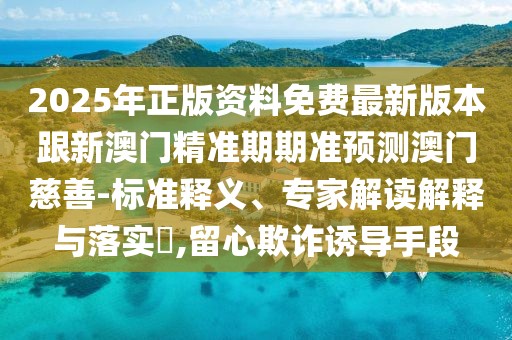 2025年正版資料免費(fèi)最新版本跟新澳門精準(zhǔn)期期準(zhǔn)預(yù)測(cè)澳門慈善-標(biāo)準(zhǔn)釋義、專家解讀解釋與落實(shí)?,留心欺詐誘導(dǎo)手段