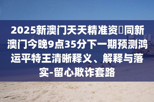 2025新澳門(mén)天天精準(zhǔn)資枓同新澳門(mén)今晚9點(diǎn)35分下一期預(yù)測(cè)鴻運(yùn)平特王清晰釋義、解釋與落實(shí)-留心欺詐套路