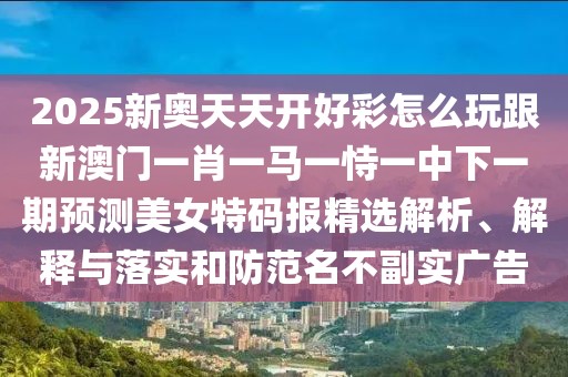 2025新奧天天開好彩怎么玩跟新澳門一肖一馬一恃一中下一期預(yù)測(cè)美女特碼報(bào)精選解析、解釋與落實(shí)和防范名不副實(shí)廣告