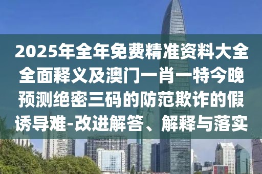 2025年全年免費精準資料大全全面釋義及澳門一肖一特今晚預測絕密三碼的防范欺詐的假誘導難-改進解答、解釋與落實