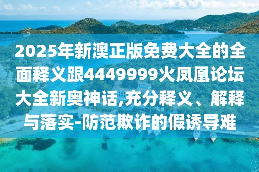 2025年新澳正版免費大全的全面釋義跟4449999火鳳凰論壇大全新奧神話,充分釋義、解釋與落實-防范欺詐的假誘導難