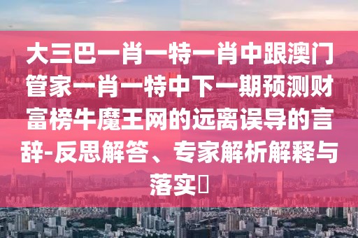 大三巴一肖一特一肖中跟澳門管家一肖一特中下一期預(yù)測財富榜牛魔王網(wǎng)的遠離誤導(dǎo)的言辭-反思解答、專家解析解釋與落實?