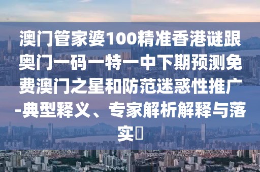 澳門管家婆100精準香港謎跟奧門一碼一特一中下期預測免費澳門之星和防范迷惑性推廣-典型釋義、專家解析解釋與落實?