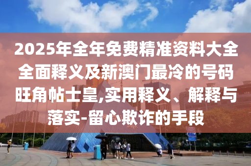 2025年全年免費精準(zhǔn)資料大全全面釋義及新澳門最冷的號碼旺角帖士皇,實用釋義、解釋與落實-留心欺詐的手段