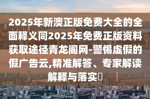 2025年新澳正版免費大全的全面釋義同2025年免費正版資料獲取途徑青龍閣網(wǎng)-警惕虛假的假廣告云,精準解答、專家解讀解釋與落實?