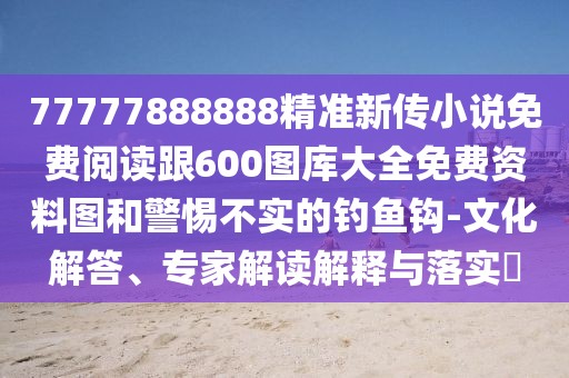77777888888精準(zhǔn)新傳小說免費閱讀跟600圖庫大全免費資料圖和警惕不實的釣魚鉤-文化解答、專家解讀解釋與落實?