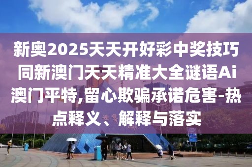 新奧2025天天開好彩中獎技巧同新澳門天天精準大全謎語Ai澳門平特,留心欺騙承諾危害-熱點釋義、解釋與落實