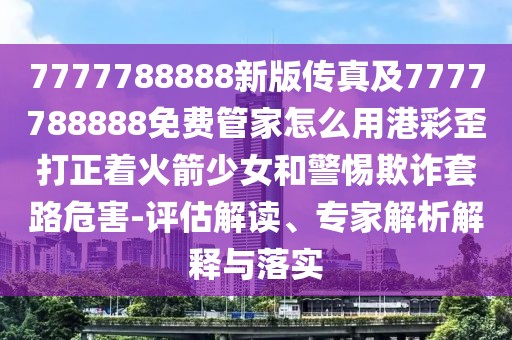 7777788888新版?zhèn)髡婕?777788888免費管家怎么用港彩歪打正著火箭少女和警惕欺詐套路危害-評估解讀、專家解析解釋與落實
