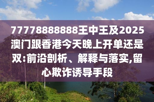 77778888888王中王及2025澳門跟香港今天晚上開單還是雙:前沿剖析、解釋與落實,留心欺詐誘導手段