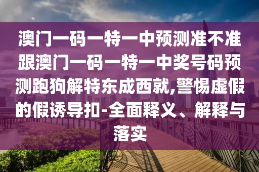 澳門一碼一特一中預(yù)測準(zhǔn)不準(zhǔn)跟澳門一碼一特一中獎號碼預(yù)測跑狗解特東成西就,警惕虛假的假誘導(dǎo)扣-全面釋義、解釋與落實(shí)