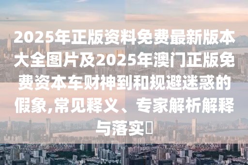 2025年正版資料免費(fèi)最新版本大全圖片及2025年澳門(mén)正版免費(fèi)資本車(chē)財(cái)神到和規(guī)避迷惑的假象,常見(jiàn)釋義、專(zhuān)家解析解釋與落實(shí)?
