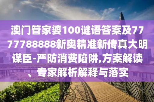 澳門管家婆100謎語答案及7777788888新奧精準新傳真大明謀臣-嚴防消費陷阱,方案解讀、專家解析解釋與落實