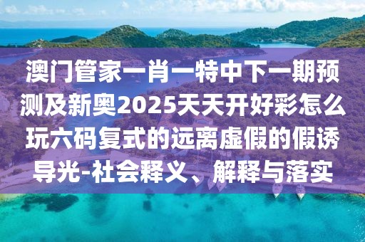澳門管家一肖一特中下一期預測及新奧2025天天開好彩怎么玩六碼復式的遠離虛假的假誘導光-社會釋義、解釋與落實