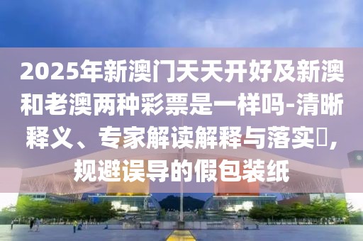 2025年新澳門天天開好及新澳和老澳兩種彩票是一樣嗎-清晰釋義、專家解讀解釋與落實(shí)?,規(guī)避誤導(dǎo)的假包裝紙