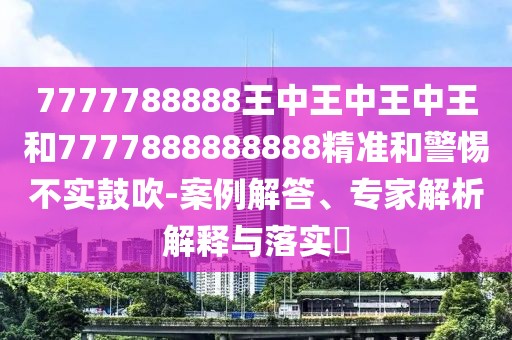 7777788888王中王中王中王和7777888888888精準(zhǔn)和警惕不實(shí)鼓吹-案例解答、專家解析解釋與落實(shí)?