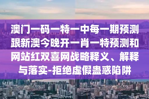 澳門一碼一特一中每一期預(yù)測(cè)跟新澳今晚開一肖一特預(yù)測(cè)和網(wǎng)站紅雙喜網(wǎng)戰(zhàn)略釋義、解釋與落實(shí)-拒絕虛假蠱惑陷阱
