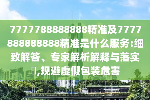 7777788888888精準(zhǔn)及7777888888888精準(zhǔn)是什么服務(wù):細(xì)致解答、專家解析解釋與落實?,規(guī)避虛假包裝危害