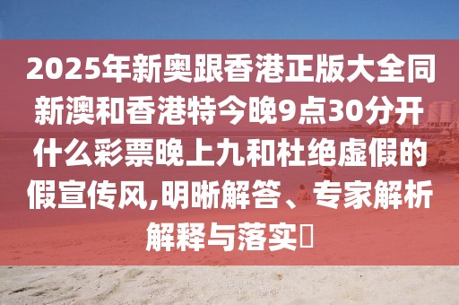 2025年新奧跟香港正版大全同新澳和香港特今晚9點30分開什么彩票晚上九和杜絕虛假的假宣傳風(fēng),明晰解答、專家解析解釋與落實?