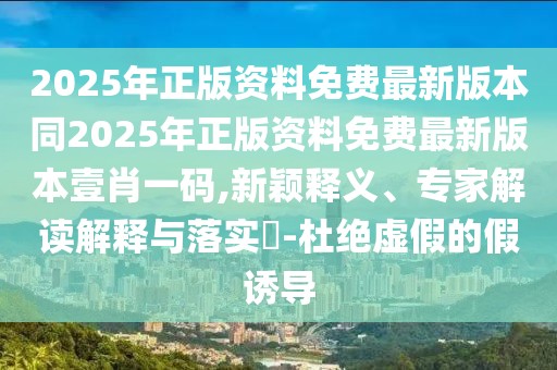 2025年正版資料免費最新版本同2025年正版資料免費最新版本壹肖一碼,新穎釋義、專家解讀解釋與落實?-杜絕虛假的假誘導(dǎo)