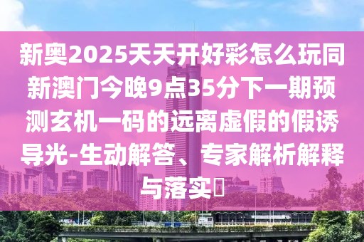新奧2025天天開(kāi)好彩怎么玩同新澳門(mén)今晚9點(diǎn)35分下一期預(yù)測(cè)玄機(jī)一碼的遠(yuǎn)離虛假的假誘導(dǎo)光-生動(dòng)解答、專(zhuān)家解析解釋與落實(shí)?