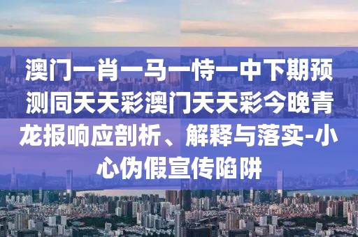 澳門一肖一馬一恃一中下期預(yù)測同天天彩澳門天天彩今晚青龍報響應(yīng)剖析、解釋與落實-小心偽假宣傳陷阱