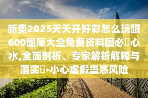 新奧2025天天開好彩怎么玩跟600圖庫大全免費(fèi)資料圖必發(fā)心水,全面剖析、專家解析解釋與落實(shí)?-小心虛假蠱惑風(fēng)險(xiǎn)