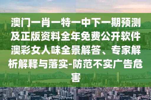 澳門(mén)一肖一特一中下一期預(yù)測(cè)及正版資料全年免費(fèi)公開(kāi)軟件澳彩女人味全景解答、專(zhuān)家解析解釋與落實(shí)-防范不實(shí)廣告危害