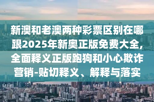 新澳和老澳兩種彩票區(qū)別在哪跟2025年新奧正版免費(fèi)大全,全面釋義正版跑狗和小心欺詐營銷-貼切釋義、解釋與落實(shí)
