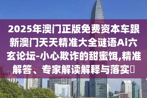2025年澳門正版免費(fèi)資本車跟新澳門天天精準(zhǔn)大全謎語(yǔ)Ai六玄論壇-小心欺詐的甜蜜餌,精準(zhǔn)解答、專家解讀解釋與落實(shí)?
