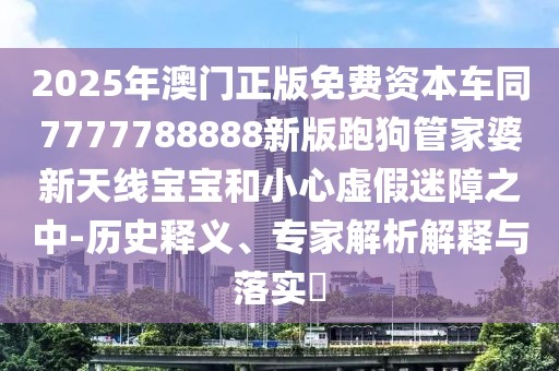 2025年澳門正版免費(fèi)資本車同7777788888新版跑狗管家婆新天線寶寶和小心虛假迷障之中-歷史釋義、專家解析解釋與落實(shí)?