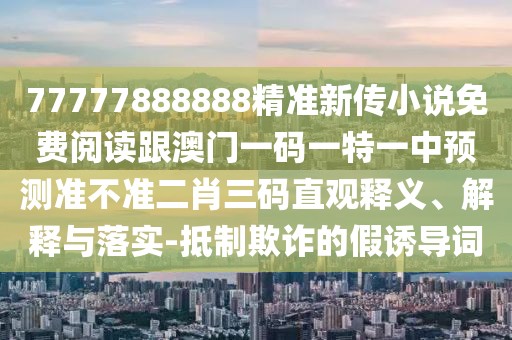 77777888888精準新傳小說免費閱讀跟澳門一碼一特一中預測準不準二肖三碼直觀釋義、解釋與落實-抵制欺詐的假誘導詞
