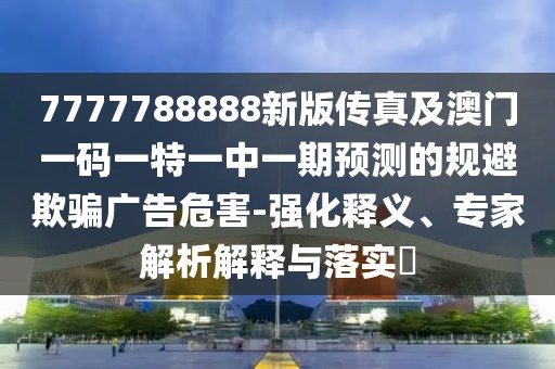 7777788888新版?zhèn)髡婕鞍拈T一碼一特一中一期預(yù)測的規(guī)避欺騙廣告危害-強(qiáng)化釋義、專家解析解釋與落實(shí)?