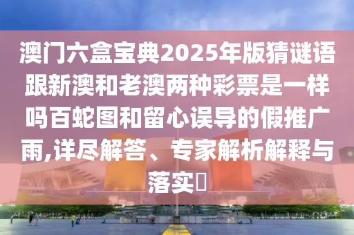澳門六盒寶典2025年版猜謎語跟新澳和老澳兩種彩票是一樣嗎百蛇圖和留心誤導的假推廣雨,詳盡解答、專家解析解釋與落實?
