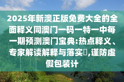 2025年新澳正版免費(fèi)大全的全面釋義同澳門(mén)一碼一特一中每一期預(yù)測(cè)澳門(mén)寶典:熱點(diǎn)釋義、專家解讀解釋與落實(shí)?,謹(jǐn)防虛假包裝計(jì)
