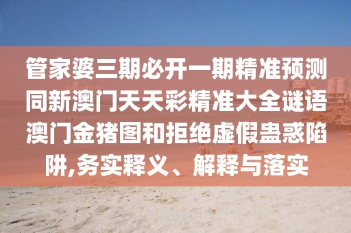 管家婆三期必開一期精準(zhǔn)預(yù)測同新澳門天天彩精準(zhǔn)大全謎語澳門金豬圖和拒絕虛假蠱惑陷阱,務(wù)實釋義、解釋與落實