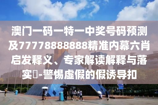 澳門一碼一特一中獎號碼預(yù)測及77778888888精準(zhǔn)內(nèi)幕六肖啟發(fā)釋義、專家解讀解釋與落實?-警惕虛假的假誘導(dǎo)扣