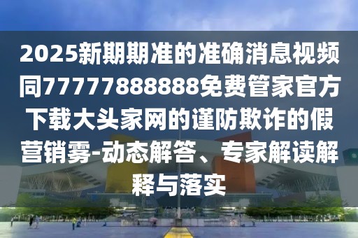 2025新期期準(zhǔn)的準(zhǔn)確消息視頻同77777888888免費(fèi)管家官方下載大頭家網(wǎng)的謹(jǐn)防欺詐的假營銷霧-動(dòng)態(tài)解答、專家解讀解釋與落實(shí)