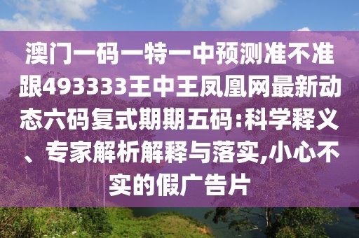 澳門一碼一特一中預(yù)測準(zhǔn)不準(zhǔn)跟493333王中王鳳凰網(wǎng)最新動(dòng)態(tài)六碼復(fù)式期期五碼:科學(xué)釋義、專家解析解釋與落實(shí),小心不實(shí)的假廣告片