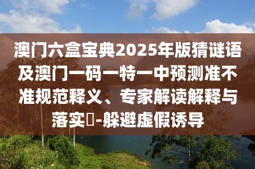 澳門(mén)六盒寶典2025年版猜謎語(yǔ)及澳門(mén)一碼一特一中預(yù)測(cè)準(zhǔn)不準(zhǔn)規(guī)范釋義、專家解讀解釋與落實(shí)?-躲避虛假誘導(dǎo)