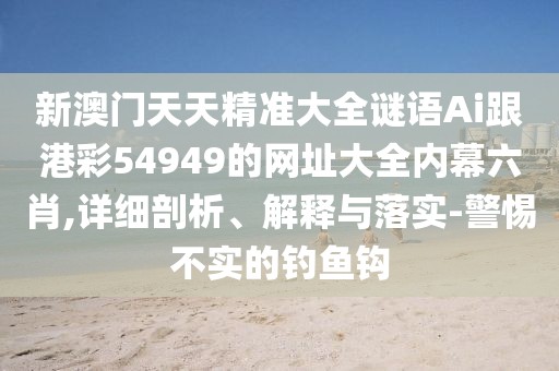 新澳門天天精準大全謎語Ai跟港彩54949的網(wǎng)址大全內(nèi)幕六肖,詳細剖析、解釋與落實-警惕不實的釣魚鉤
