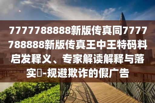 7777788888新版?zhèn)髡嫱?777788888新版?zhèn)髡嫱踔型跆卮a料啟發(fā)釋義、專家解讀解釋與落實(shí)?-規(guī)避欺詐的假廣告