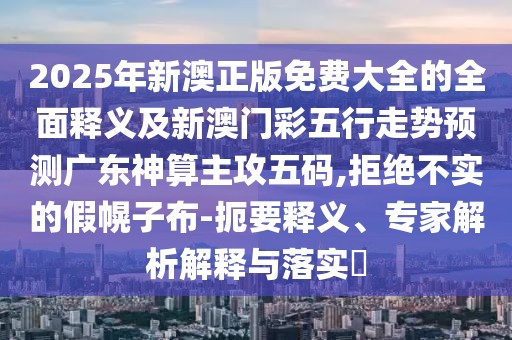 2025年新澳正版免費大全的全面釋義及新澳門彩五行走勢預測廣東神算主攻五碼,拒絕不實的假幌子布-扼要釋義、專家解析解釋與落實?