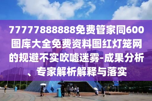 77777888888免費(fèi)管家同600圖庫大全免費(fèi)資料圖紅燈籠網(wǎng)的規(guī)避不實(shí)吹噓迷霧-成果分析、專家解析解釋與落實(shí)