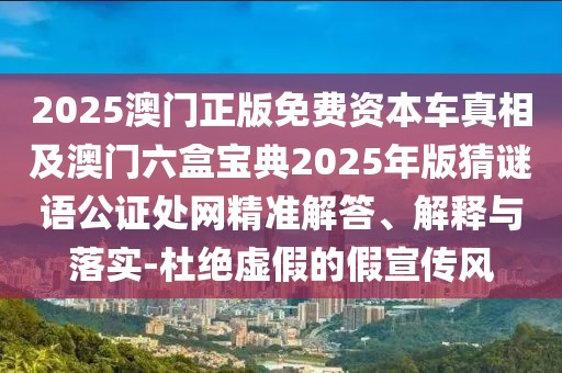 2025澳門(mén)正版免費(fèi)資本車(chē)真相及澳門(mén)六盒寶典2025年版猜謎語(yǔ)公證處網(wǎng)精準(zhǔn)解答、解釋與落實(shí)-杜絕虛假的假宣傳風(fēng)