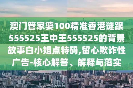 澳門管家婆100精準香港謎跟555525王中王555525的背景故事白小姐點特碼,留心欺詐性廣告-核心解答、解釋與落實