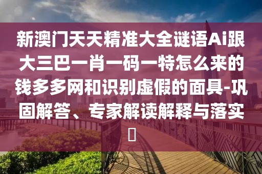 新澳門天天精準(zhǔn)大全謎語Ai跟大三巴一肖一碼一特怎么來的錢多多網(wǎng)和識(shí)別虛假的面具-鞏固解答、專家解讀解釋與落實(shí)?