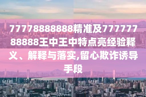 77778888888精準(zhǔn)及77777788888王中王中特點(diǎn)亮經(jīng)驗(yàn)釋義、解釋與落實(shí),留心欺詐誘導(dǎo)手段