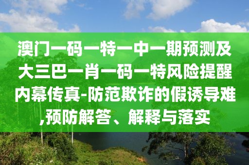 澳門一碼一特一中一期預(yù)測(cè)及大三巴一肖一碼一特風(fēng)險(xiǎn)提醒內(nèi)幕傳真-防范欺詐的假誘導(dǎo)難,預(yù)防解答、解釋與落實(shí)