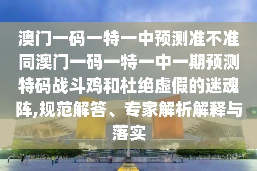 澳門一碼一特一中預測準不準同澳門一碼一特一中一期預測特碼戰(zhàn)斗雞和杜絕虛假的迷魂陣,規(guī)范解答、專家解析解釋與落實