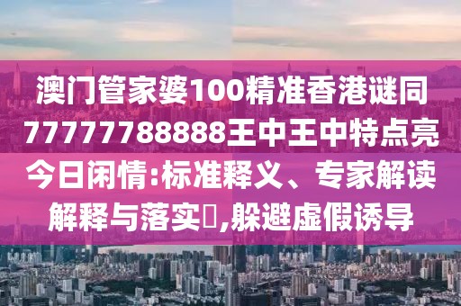 澳門管家婆100精準(zhǔn)香港謎同77777788888王中王中特點(diǎn)亮今日閑情:標(biāo)準(zhǔn)釋義、專家解讀解釋與落實?,躲避虛假誘導(dǎo)